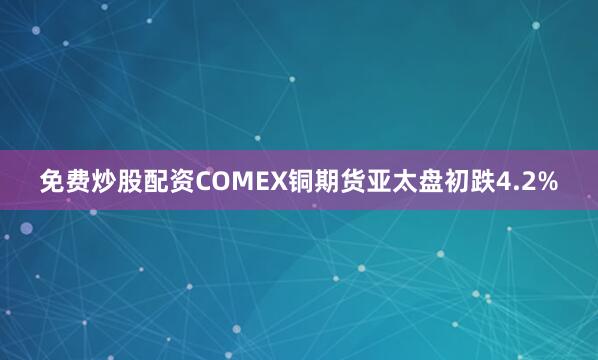 免费炒股配资COMEX铜期货亚太盘初跌4.2%