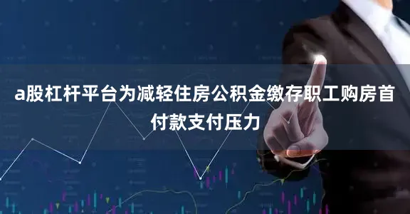 a股杠杆平台为减轻住房公积金缴存职工购房首付款支付压力