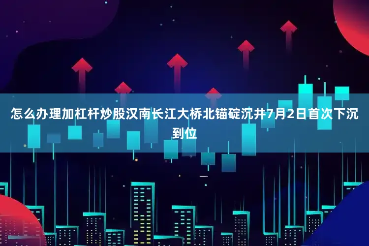 怎么办理加杠杆炒股汉南长江大桥北锚碇沉井7月2日首次下沉到位