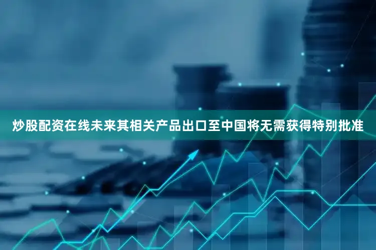 炒股配资在线未来其相关产品出口至中国将无需获得特别批准