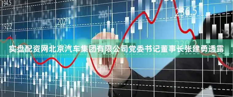 实盘配资网北京汽车集团有限公司党委书记董事长张建勇透露