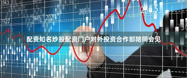 配资知名炒股配资门户　　对外投资合作部陪同会见