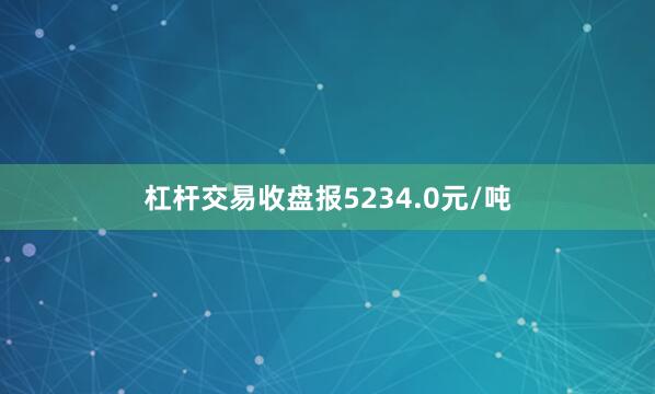 杠杆交易收盘报5234.0元/吨