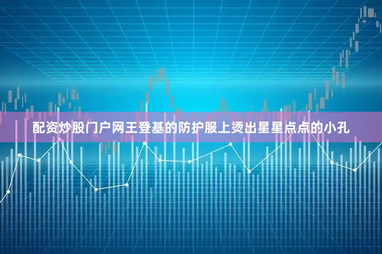 配资炒股门户网王登基的防护服上烫出星星点点的小孔