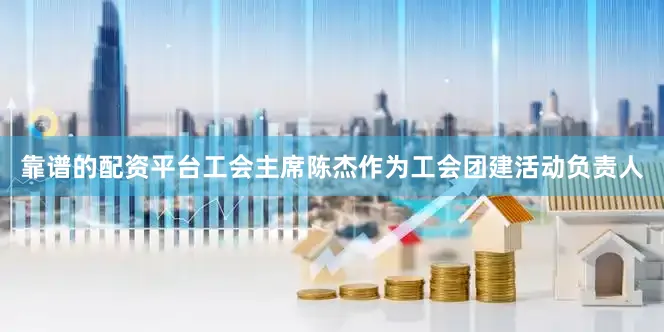 靠谱的配资平台工会主席陈杰作为工会团建活动负责人