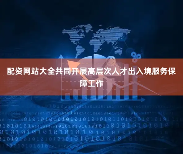 配资网站大全共同开展高层次人才出入境服务保障工作