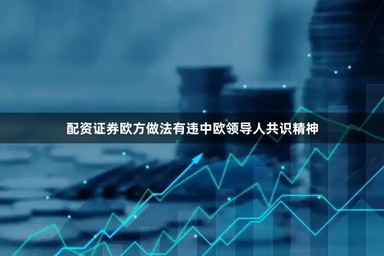 配资证券欧方做法有违中欧领导人共识精神