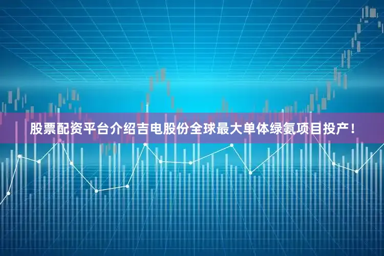 股票配资平台介绍吉电股份全球最大单体绿氨项目投产！