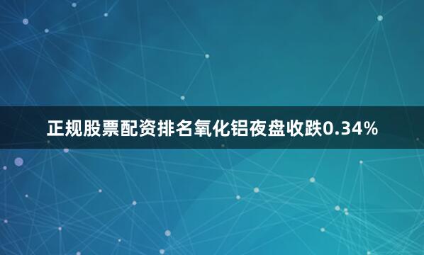 正规股票配资排名氧化铝夜盘收跌0.34%